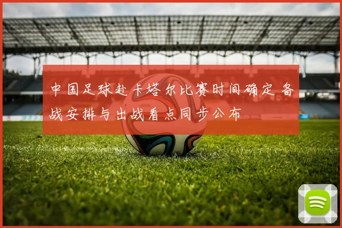 中国足球赴卡塔尔比赛时间确定 备战安排与出战看点同步公布
