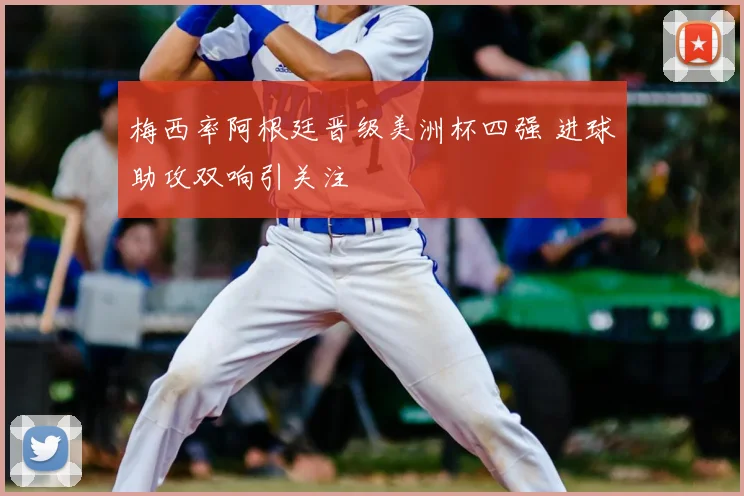 梅西率阿根廷晋级美洲杯四强 进球助攻双响引关注
