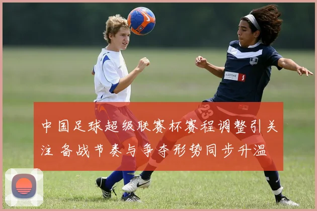 中国足球超级联赛杯赛程调整引关注 备战节奏与争夺形势同步升温