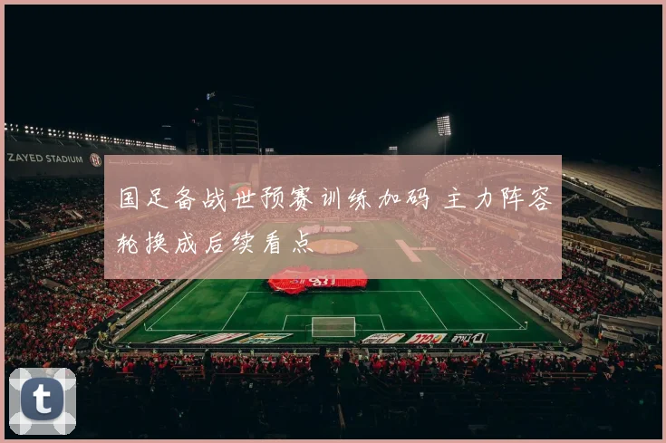 国足备战世预赛训练加码 主力阵容轮换成后续看点