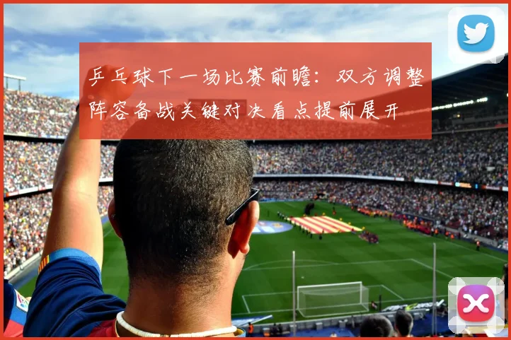 乒乓球下一场比赛前瞻：双方调整阵容备战关键对决看点提前展开
