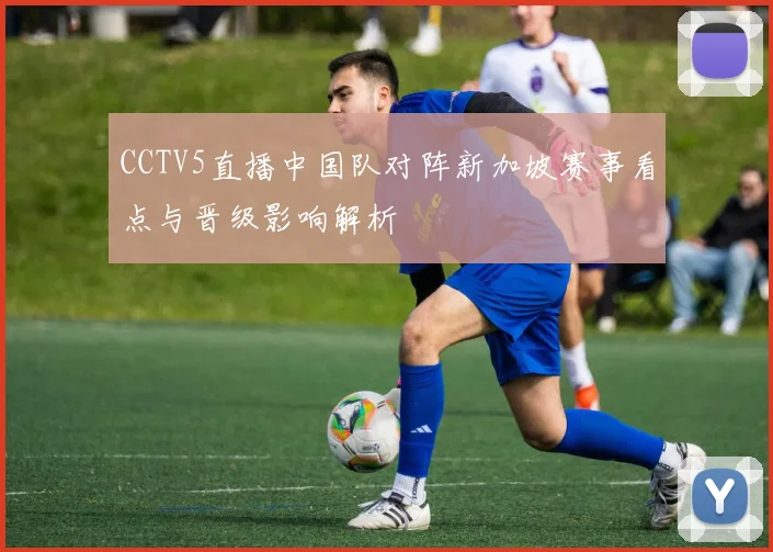 CCTV5直播中国队对阵新加坡赛事看点与晋级影响解析