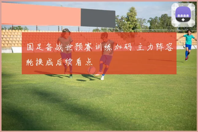 国足备战世预赛训练加码 主力阵容轮换成后续看点