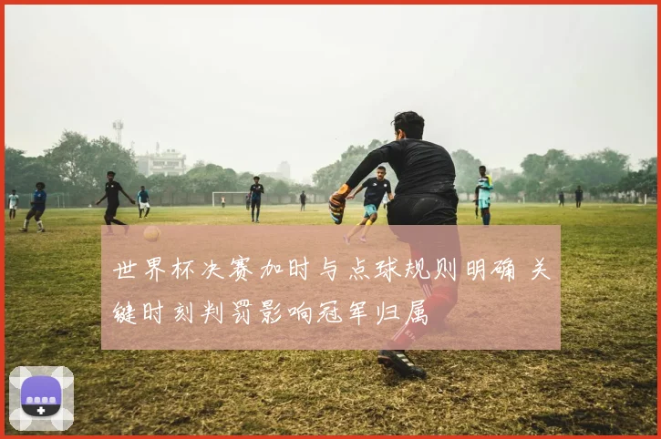 世界杯决赛加时与点球规则明确 关键时刻判罚影响冠军归属