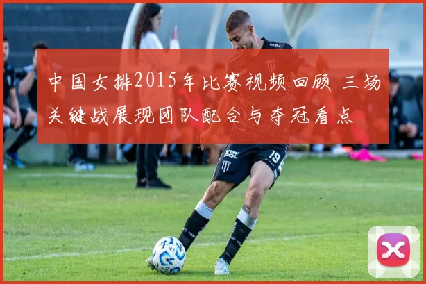 中国女排2015年比赛视频回顾 三场关键战展现团队配合与夺冠看点
