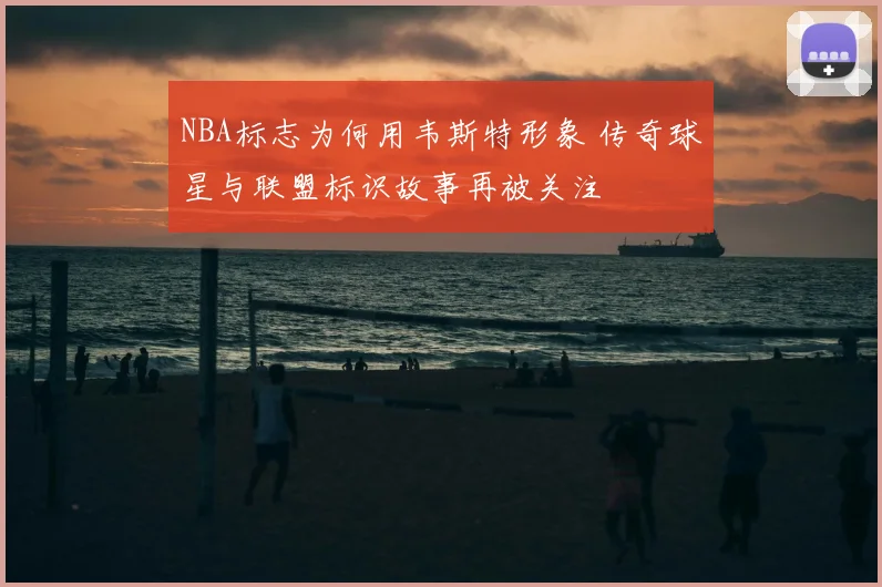 NBA标志为何用韦斯特形象 传奇球星与联盟标识故事再被关注