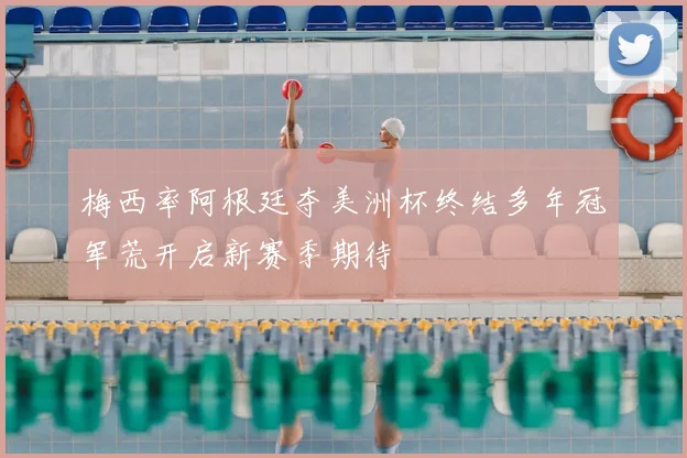 梅西率阿根廷夺美洲杯终结多年冠军荒开启新赛季期待