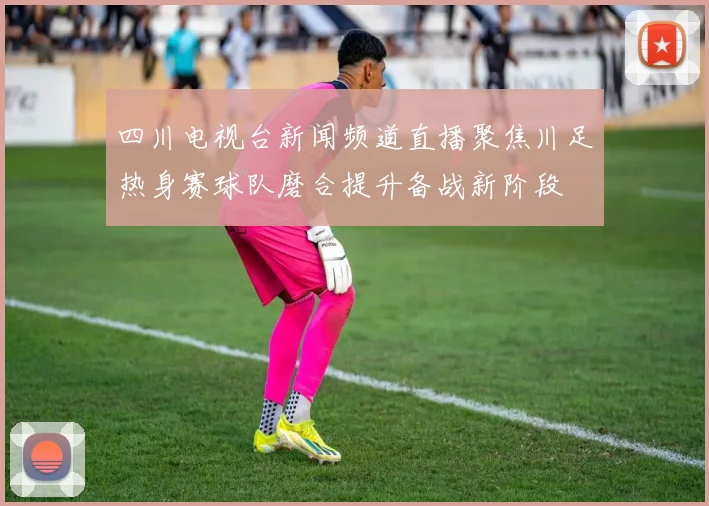 四川电视台新闻频道直播聚焦川足热身赛球队磨合提升备战新阶段