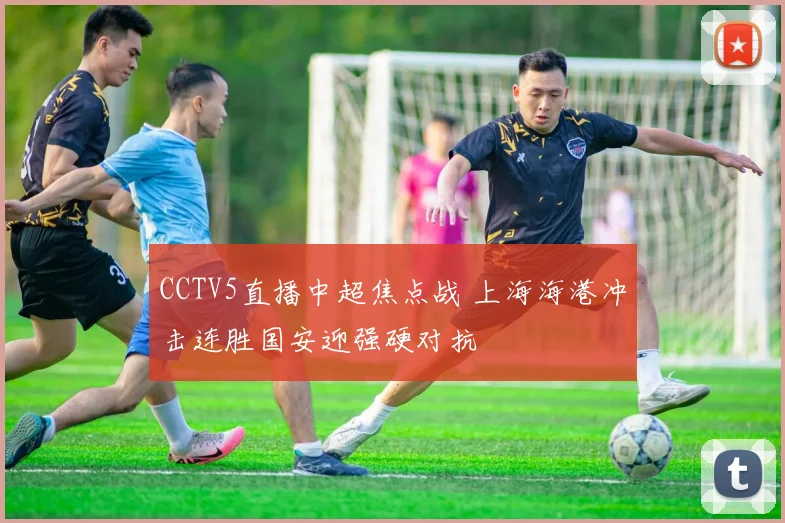 CCTV5直播中超焦点战 上海海港冲击连胜国安迎强硬对抗