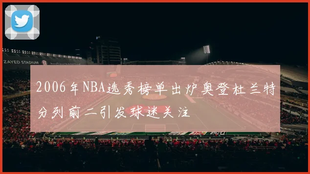 2006年NBA选秀榜单出炉奥登杜兰特分列前二引发球迷关注