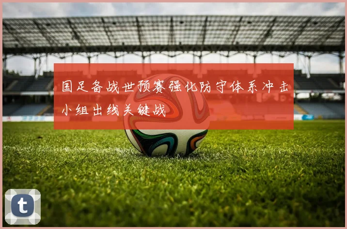 国足备战世预赛强化防守体系冲击小组出线关键战