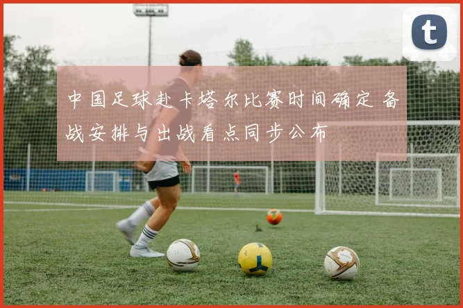 中国足球赴卡塔尔比赛时间确定 备战安排与出战看点同步公布