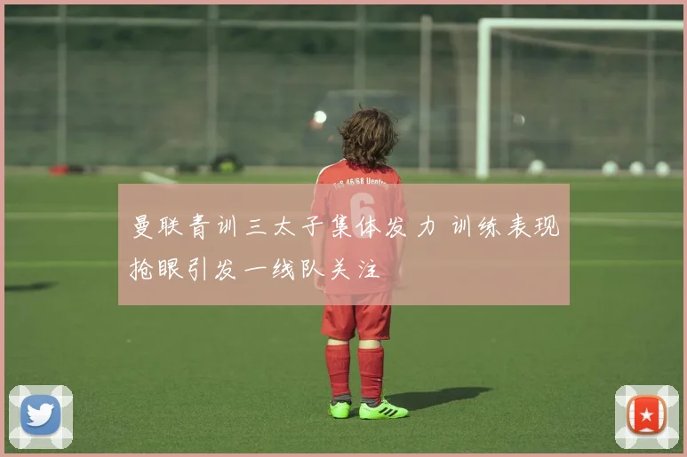 曼联青训三太子集体发力 训练表现抢眼引发一线队关注