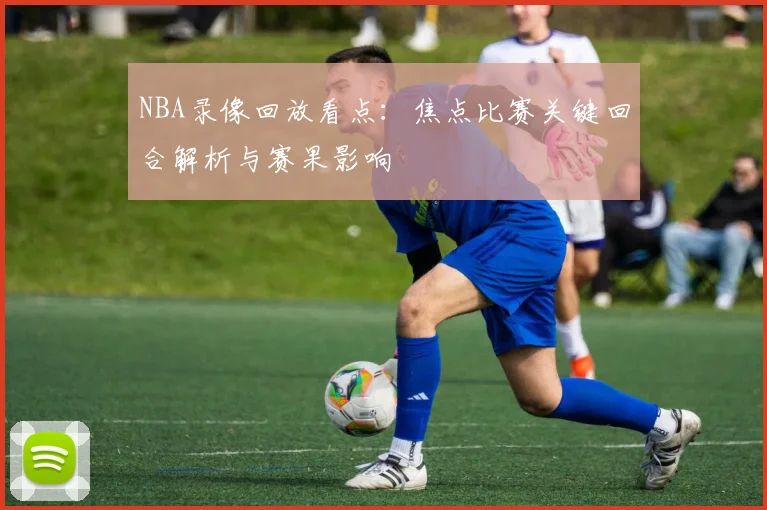 NBA录像回放看点:焦点比赛关键回合解析与赛果影响