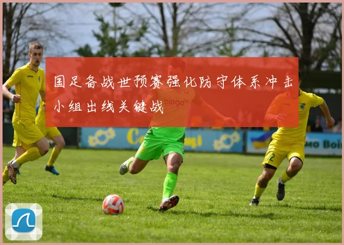 国足备战世预赛强化防守体系冲击小组出线关键战