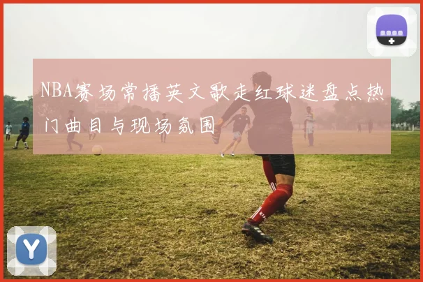 NBA赛场常播英文歌走红球迷盘点热门曲目与现场氛围