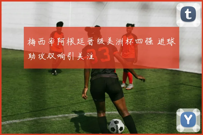 梅西率阿根廷晋级美洲杯四强 进球助攻双响引关注