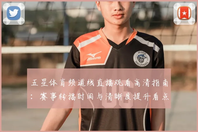 五星体育频道线直播观看高清指南：赛事转播时间与清晰度提升看点