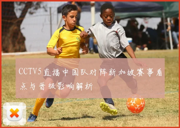 CCTV5直播中国队对阵新加坡赛事看点与晋级影响解析