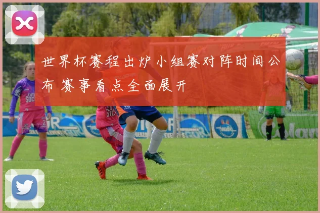世界杯赛程出炉小组赛对阵时间公布 赛事看点全面展开