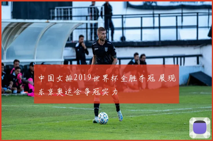 中国女排2019世界杯全胜夺冠 展现东京奥运会争冠实力